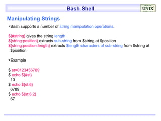 Bash Shell
Manipulating Strings
• Bash supports a number of string manipulation operations.

${#string} gives the string length
${string:position} extracts sub-string from $string at $position
${string:position:length} extracts $length characters of sub-string from $string at
 $position

• Example

$ st=0123456789
$ echo ${#st}
 10
$ echo ${st:6}
 6789
$ echo ${st:6:2}
 67
 