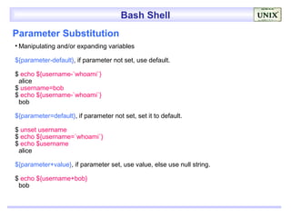 Bash Shell
Parameter Substitution
• Manipulating and/or expanding variables

${parameter-default}, if parameter not set, use default.

$ echo ${username-`whoami`}
 alice
$ username=bob
$ echo ${username-`whoami`}
 bob

${parameter=default}, if parameter not set, set it to default.

$ unset username
$ echo ${username=`whoami`}
$ echo $username
 alice

${parameter+value}, if parameter set, use value, else use null string.

$ echo ${username+bob}
 bob
 