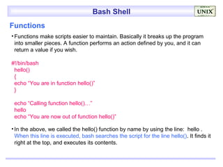 Bash Shell
Functions
• Functions make scripts easier to maintain. Basically it breaks up the program
  into smaller pieces. A function performs an action defined by you, and it can
  return a value if you wish.

#!/bin/bash
 hello()
 {
 echo “You are in function hello()”
 }

 echo “Calling function hello()…”
 hello
 echo “You are now out of function hello()”

• In the above, we called the hello() function by name by using the line: hello .
  When this line is executed, bash searches the script for the line hello(). It finds it
  right at the top, and executes its contents.
 