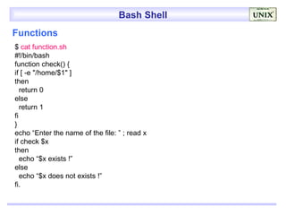 Bash Shell
Functions
$ cat function.sh
#!/bin/bash
function check() {
if [ -e "/home/$1" ]
then
   return 0
else
   return 1
fi
}
echo “Enter the name of the file: ” ; read x
if check $x
then
   echo “$x exists !”
else
   echo “$x does not exists !”
fi.
 