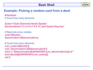 Bash Shell
Example: Picking a random card from a deck
#!/bin/bash
# Count how many elements.

Suites=“Clubs Diamonds Hearts Spades”
Denominations=“2 3 4 5 6 7 8 9 10 Jack Queen King Ace”

# Read into array variable.
suite=($Suites)
denomination=($Denominations)

# Count how many elements.
num_suites=${#suite[*]}
num_denominations=${#denomination[*]}
echo -n "${denomination[$((RANDOM%num_denominations))]} of "
echo ${suite[$((RANDOM%num_suites))]}
exit 0
 
