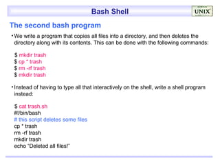 Bash Shell
The second bash program
• We write a program that copies all files into a directory, and then deletes the
  directory along with its contents. This can be done with the following commands:

 $ mkdir trash
 $ cp * trash
 $ rm -rf trash
 $ mkdir trash

• Instead of having to type all that interactively on the shell, write a shell program
  instead:

 $ cat trash.sh
 #!/bin/bash
 # this script deletes some files
 cp * trash
 rm -rf trash
 mkdir trash
 echo “Deleted all files!”
 