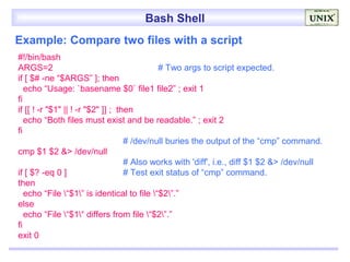 Bash Shell
Example: Compare two files with a script
#!/bin/bash
ARGS=2                                       # Two args to script expected.
if [ $# -ne “$ARGS” ]; then
   echo “Usage: `basename $0` file1 file2” ; exit 1
fi
if [[ ! -r "$1" || ! -r "$2" ]] ; then
   echo “Both files must exist and be readable.” ; exit 2
fi
                                    # /dev/null buries the output of the “cmp” command.
cmp $1 $2 &> /dev/null
                                    # Also works with 'diff', i.e., diff $1 $2 &> /dev/null
if [ $? -eq 0 ]                     # Test exit status of “cmp” command.
then
   echo “File “$1” is identical to file “$2”.”
else
   echo “File “$1“ differs from file “$2”.”
fi
exit 0
 