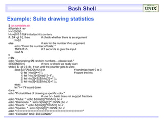 Bash Shell
Example: Suite drawing statistics
$ cat cardstats.sh
#!/bin/sh # -xv
N=100000
hits=(0 0 0 0) # initialize hit counters
if [ $# -gt 0 ]; then            # check whether there is an argument
       N=$1
else                             # ask for the number if no argument
       echo "Enter the number of trials: "
       TMOUT=5                   # 5 seconds to give the input
       read N
fi
i=$N
echo "Generating $N random numbers... please wait."
SECONDS=0                        # here is where we really start
while [ $i -gt 0 ]; do # run until the counter gets to zero
       case $((RANDOM%4)) in                                 # randmize from 0 to 3
              0) let "hits[0]+=1";;                          # count the hits
              1) let "hits[1]=${hits[1]}+1";;
              2) let hits[2]=$((${hits[2]}+1));;
              3) let hits[3]=$((${hits[3]}+1));;
       esac
       let "i-=1”# count down
done
echo "Probabilities of drawing a specific color:"
                                 # use bc - bash does not support fractions
echo "Clubs: " `echo ${hits[0]}*100/$N | bc -l`
echo "Diamonds: " `echo ${hits[1]}*100/$N | bc -l`
echo "Hearts: " `echo ${hits[2]}*100/$N | bc -l`
echo "Spades: " `echo ${hits[3]}*100/$N | bc -l`
echo "=========================================="
echo "Execution time: $SECONDS"
 