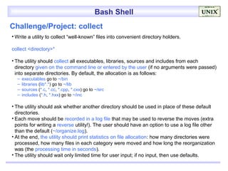 Bash Shell
Challenge/Project: collect
• Write a utility to collect “well-known” files into convenient directory holders.

collect <directory>*

• The utility should collect all executables, libraries, sources and includes from each
  directory given on the command line or entered by the user (if no arguments were passed)
  into separate directories. By default, the allocation is as follows:
  –   executables go to ~/bin
  –   libraries (lib*.*) go to ~/lib
  –   sources (*.c, *.cc, *.cpp, *.cxx) go to ~/src
  –   includes (*.h, *.hxx) go to ~/inc

• The utility should ask whether another directory should be used in place of these default
  directories.
• Each move should be recorded in a log file that may be used to reverse the moves (extra
  points for writing a reverse utility!). The user should have an option to use a log file other
  than the default (~/organize.log).
• At the end, the utility should print statistics on file allocation: how many directories were
  processed, how many files in each category were moved and how long the reorganization
  was (the processing time in seconds).
• The utility should wait only limited time for user input; if no input, then use defaults.
 
