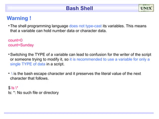 Bash Shell
Warning !
• The shell programming language does not type-cast its variables. This means
  that a variable can hold number data or character data.

count=0
count=Sunday

• Switching the TYPE of a variable can lead to confusion for the writer of the script
  or someone trying to modify it, so it is recommended to use a variable for only a
  single TYPE of data in a script.

•  is the bash escape character and it preserves the literal value of the next
 character that follows.

$ ls *
ls: *: No such file or directory
 