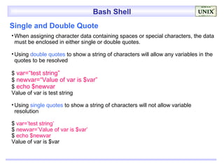 Bash Shell
Single and Double Quote
• When assigning character data containing spaces or special characters, the data
  must be enclosed in either single or double quotes.

• Using double quotes to show a string of characters will allow any variables in the
  quotes to be resolved

$ var=“test string”
$ newvar=“Value of var is $var”
$ echo $newvar
Value of var is test string

• Using single quotes to show a string of characters will not allow variable
  resolution

$ var=’test string’
$ newvar=’Value of var is $var’
$ echo $newvar
Value of var is $var
 