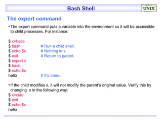 Bash Shell
The export command
• The export command puts a variable into the environment so it will be accessible
  to child processes. For instance:

$ x=hello
$ bash              # Run a child shell.
$ echo $x           # Nothing in x.
$ exit              # Return to parent.
$ export x
$ bash
$ echo $x
hello               # It's there.

• If the child modifies x, it will not modify the parent’s original value. Verify this by
  changing x in the following way:
$ x=ciao
$ exit
$ echo $x
hello
 