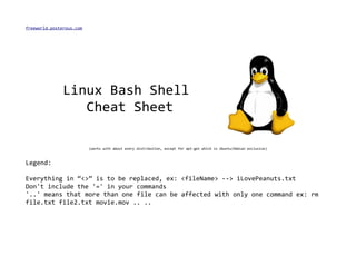 freeworld.posterous.com




               Linux Bash Shell
                  Cheat Sheet

                          (works with about every distribution, except for apt-get which is Ubuntu/Debian exclusive)



Legend:

Everything in “<>” is to be replaced, ex: <fileName> --> iLovePeanuts.txt
Don't include the '=' in your commands
'..' means that more than one file can be affected with only one command ex: rm
file.txt file2.txt movie.mov .. ..
 