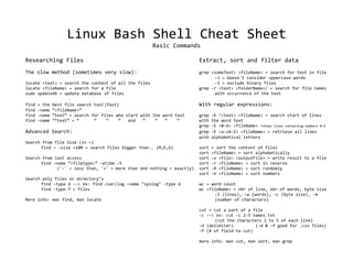 Linux Bash Shell Cheat Sheet
                                                       Basic Commands

Researching Files                                                       Extract, sort and filter data
The slow method (sometimes very slow):                                  grep <someText> <fileName> = search for text in file
                                                                              -i = Doesn't consider uppercase words
locate <text> = search the content of all the files                           -I = exclude binary files
locate <fileName> = search for a file                                   grep -r <text> <folderName>/ = search for file names
sudo updatedb = update database of files                                      with occurrence of the text

find   = the   best file search tool (fast)                             With regular expressions:
find   -name   “<fileName>”
find   -name   “text” = search for files who start with the word text   grep   -E ^<text> <fileName> = search start of lines
find   -name   “*text” = “      “     “    “  end   “    “   “    “     with   the word text
                                                                        grep   -E <0-4> <fileName> =shows lines containing numbers 0-4
Advanced Search:                                                        grep   -E <a-zA-Z> <fileName> = retrieve all lines
                                                                        with   alphabetical letters
Search from file Size (in ~)
      find ~ -size +10M = search files bigger than.. (M,K,G)            sort   = sort the content of files
                                                                        sort   <fileName> = sort alphabetically
Search from last access                                                 sort   -o <file> <outputFile> = write result to a file
      find -name “<filetype>” -atime -5                                 sort   -r <fileName> = sort in reverse
             ('-' = less than, '+' = more than and nothing = exactly)   sort   -R <fileName> = sort randomly
                                                                        sort   -n <fileName> = sort numbers
Search only files or directory’s
      find -type d --> ex: find /var/log -name "syslog" -type d         wc = word count
      find -type f = files                                              wc <fileName> = nbr of line, nbr of words, byte size
                                                                              -l (lines), -w (words), -c (byte size), -m
More info: man find, man locate                                               (number of characters)

                                                                        cut = cut a part of a file
                                                                        -c --> ex: cut -c 2-5 names.txt
                                                                              (cut the characters 2 to 5 of each line)
                                                                        -d (delimiter)         (-d & -f good for .csv files)
                                                                        -f (# of field to cut)

                                                                        more info: man cut, man sort, man grep
 