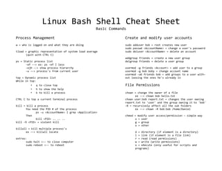Linux Bash Shell Cheat Sheet
                                                    Basic Commands

Process Management                                               Create and modify user accounts
w = who is logged on and what they are doing                     sudo adduser bob = root creates new user
                                                                 sudo passwd <AccountName> = change a user's password
tload = graphic representation of system load average            sudo deluser <AccountName> = delete an account
      (quit with CTRL C)
                                                                 addgroup friends = create a new user group
ps = Static process list                                         delgroup friends = delete a user group
      -ef --> ex: ps -ef | less
      -ejH --> show process hierarchy                            usermod -g friends <Account> = add user to a group
      -u --> process's from current user                         usermod -g bob boby = change account name
                                                                 usermod -aG friends bob = add groups to a user with-
top = Dynamic process list                                       out loosing the ones he's already in
While in top:
         •   q to close top                                      File Permissions
         •   h to show the help
         •   k to kill a process                                 chown = change the owner of a file
                                                                       ex --> chown bob hello.txt
CTRL C to top a current terminal process                         chown user:bob report.txt = changes the user owning
                                                                 report.txt to 'user' and the group owning it to 'bob'
kill = kill a process                                            -R = recursively affect all the sub folders
      You need the PID # of the process                                ex --> chown -R bob:bob /home/Daniel
             ps -u <AccountName> | grep <Application>
      Then                                                       chmod =   modify user access/permission – simple way
             kill <PID> .. .. ..                                       u   = user
kill -9 <PID> = violent kill                                           g   = group
                                                                       o   = other
killall = kill multiple process's
      ex --> killall locate                                            d = directory (if element is a directory)
                                                                       l = link (if element is a file link)
extras:                                                                r = read (read permissions)
      sudo halt <-- to close computer                                  w = write (write permissions)
      sudo reboot <-- to reboot                                        x = eXecute (only useful for scripts and
                                                                       programs)
 