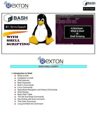 BASH SHELL SCRIPT
1- Introduction to Shell
What is shell
Installation of shell
Shell features
Bash Keywords
Built-in Commands
Linux Commands
Specialized Navigation and History Commands
Shell Aliases
Bash Hash Table
The Set and Shopt Commands
Key binding with bind command
The Colon Command
Long and Multi-line Command
 