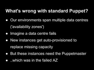 What's wrong with standard Puppet?
● Our environments span multiple data centres
  ('availability zones')
● Imagine a data centre fails
● New instances get auto-provisioned to
  replace missing capacity
● But these instances need the Puppetmaster
● ..which was in the failed AZ
 