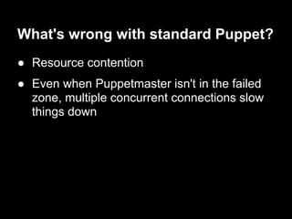 What's wrong with standard Puppet?
● Resource contention
● Even when Puppetmaster isn't in the failed
  zone, multiple concurrent connections slow
  things down
 