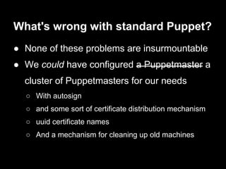 What's wrong with standard Puppet?
● None of these problems are insurmountable
● We could have configured a Puppetmaster a
  cluster of Puppetmasters for our needs
  ○ With autosign
  ○ and some sort of certificate distribution mechanism
  ○ uuid certificate names
  ○ And a mechanism for cleaning up old machines
 
