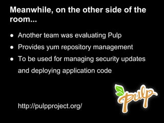 Meanwhile, on the other side of the
room...
● Another team was evaluating Pulp
● Provides yum repository management
● To be used for managing security updates
  and deploying application code




  http://pulpproject.org/
 