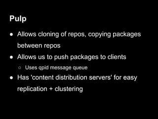 Pulp
● Allows cloning of repos, copying packages
  between repos
● Allows us to push packages to clients
   ○ Uses qpid message queue
● Has 'content distribution servers' for easy
  replication + clustering
 