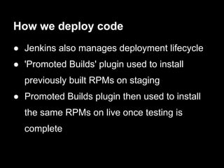 How we deploy code
● Jenkins also manages deployment lifecycle
● 'Promoted Builds' plugin used to install
  previously built RPMs on staging
● Promoted Builds plugin then used to install
  the same RPMs on live once testing is
  complete
 
