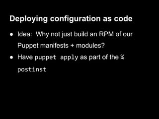 Deploying configuration as code
● Idea: Why not just build an RPM of our
  Puppet manifests + modules?
● Have puppet apply as part of the %
  postinst
 