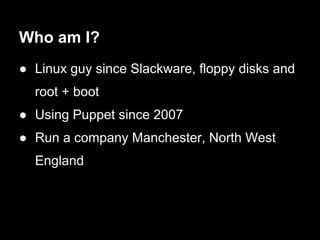 Who am I?
● Linux guy since Slackware, floppy disks and
  root + boot
● Using Puppet since 2007
● Run a company Manchester, North West
  England
 