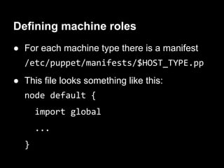 Defining machine roles
● For each machine type there is a manifest
  /etc/puppet/manifests/$HOST_TYPE.pp
● This file looks something like this:
  node default {
      import global
      ...
  }
 