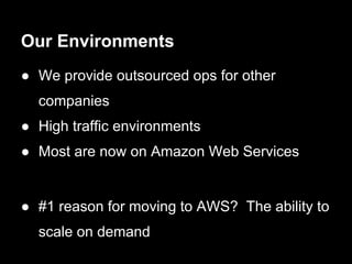 Our Environments
● We provide outsourced ops for other
  companies
● High traffic environments
● Most are now on Amazon Web Services


● #1 reason for moving to AWS? The ability to
  scale on demand
 