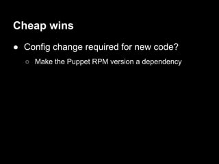 Cheap wins
● Config change required for new code?
  ○ Make the Puppet RPM version a dependency
 