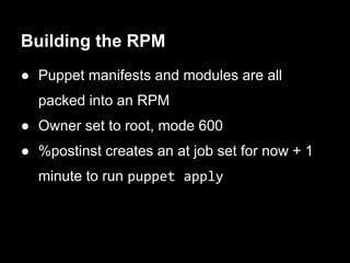 Building the RPM
● Puppet manifests and modules are all
  packed into an RPM
● Owner set to root, mode 600
● %postinst creates an at job set for now + 1
  minute to run puppet apply
 
