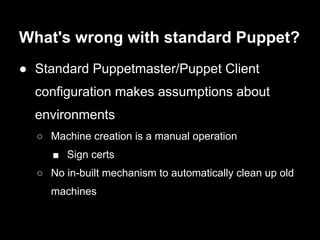 What's wrong with standard Puppet?
● Standard Puppetmaster/Puppet Client
  configuration makes assumptions about
  environments
  ○ Machine creation is a manual operation
     ■ Sign certs
  ○ No in-built mechanism to automatically clean up old
    machines
 