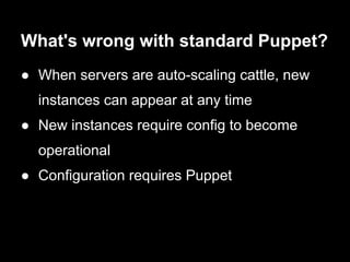 What's wrong with standard Puppet?
● When servers are auto-scaling cattle, new
  instances can appear at any time
● New instances require config to become
  operational
● Configuration requires Puppet
 