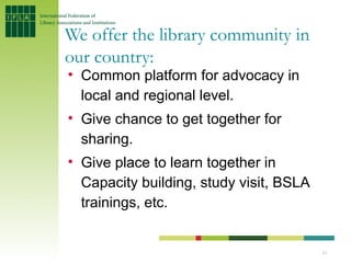 We offer the library community in
our country:
• Common platform for advocacy in
  local and regional level.
• Give chance to get together for
  sharing.
• Give place to learn together in
  Capacity building, study visit, BSLA
  trainings, etc.


                                         10
 