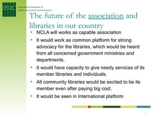 The future of the association and
libraries in our country
• NCLA will works as capable association
• It would work as common platform for strong
  advocacy for the libraries, which would be heard
  from all concerned government ministries and
  departments.
• It would have capacity to give needy services of its
  member libraries and individuals.
• All community libraries would be excited to be its
  member even after paying big cost.
• It would be seen in International platform


                                                         11
 