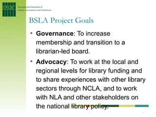 BSLA Project Goals
• Governance: To increase
  membership and transition to a
  librarian-led board.
• Advocacy: To work at the local and
  regional levels for library funding and
  to share experiences with other library
  sectors through NCLA, and to work
  with NLA and other stakeholders on
  the national library policy.
                                        5
 