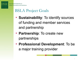 BSLA Project Goals
• Sustainability: To identify sources
  of funding and member services
  and partnership
• Partnership: To create new
  partnerships
• Professional Development: To be
  a major training provider

                                        6
 