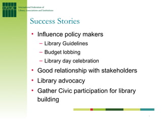 Success Stories
• Influence policy makers
   – Library Guidelines
   – Budget lobbing
   – Library day celebration
• Good relationship with stakeholders
• Library advocacy
• Gather Civic participation for library
  building

                                           7
 