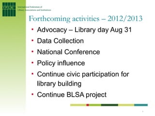 Forthcoming activities – 2012/2013
• Advocacy – Library day Aug 31
• Data Collection
• National Conference
• Policy influence
• Continue civic participation for
  library building
• Continue BLSA project

                                     8
 