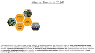 What is Trends in 2024!
Energy
Efficient
Design
Green
Buildings
Sustainable
Development
Initiative
Parents and one or two children make up the majority of families nowadays, and they prefer to live in flats with two or three rooms.
The majority of the units are between 1,000 and 1,600 square feet in size. The real estate industry hasn’t fully been able to solve the
problem of low-income housing since just 2% of residential flats are less than 700 square feet. But more people are getting interested
in purchasing small apartments, as the number of nuclear families is increasing. However, people prefer having at least a three-
bedroom apartment. (Source: Anwar Landmark)
 