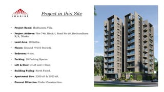 • Project Name: Modhumita Villa.
• Project Address: Plot-746, Block-I, Road No-10, Bashundhara
R/A, Dhaka.
• Land Area: 10 Katha.
• Floors: Ground +9 (10 Storied).
• Bedroom: 4 nos.
• Parking: 18 Parking Spaces.
• Lift & Stair: 2 Lift and 1 Stair.
• Building Facing: North Faced.
• Apartment Size: 2200 sft & 2050 sft.
• Current Situation: Under Construction.
Project in this Site
 