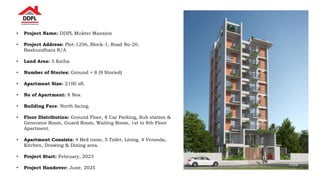 • Project Name: DDPL Mukter Mansion
• Project Address: Plot-1256, Block-1, Road No-20,
Bashundhara R/A
• Land Area: 5 Katha
• Number of Stories: Ground + 8 (9 Storied)
• Apartment Size: 2100 sft.
• No of Apartment: 8 Nos.
• Building Face: North facing.
• Floor Distribution: Ground Floor, 8 Car Parking, Sub station &
Generator Room, Guard Room, Waiting Room, 1st to 8th Floor
Apartment.
• Apartment Consists: 4 Bed room, 5 Toilet, Living, 4 Veranda,
Kitchen, Drawing & Dining area.
• Project Start: February, 2023
• Project Handover: June, 2025
 