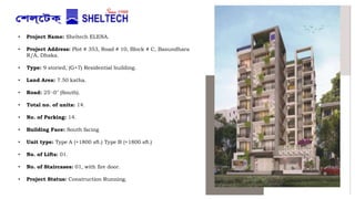 • Project Name: Sheltech ELENA.
• Project Address: Plot # 353, Road # 10, Block # C, Basundhara
R/A, Dhaka.
• Type: 9 storied, (G+7) Residential building.
• Land Area: 7.50 katha.
• Road: 25'-0" (South).
• Total no. of units: 14.
• No. of Parking: 14.
• Building Face: South facing
• Unit type: Type A (+1800 sft.) Type B (+1800 sft.)
• No. of Lifts: 01.
• No. of Staircases: 01, with fire door.
• Project Status: Construction Running.
 