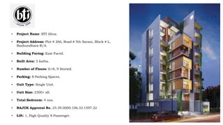 • Project Name: BTI Altus.
• Project Address: Plot # 266, Road # 5th Sarani, Block # L,
Bashundhara R/A.
• Building Facing: East Faced.
• Built Area: 5 katha.
• Number of Floors: G+8, 9 Storied.
• Parking: 8 Parking Spaces.
• Unit Type: Single Unit.
• Unit Size: 2300+ sft.
• Total Bedroom: 4 nos.
• RAJUK Approval No. 25.39.0000.106.33.1597.22
• Lift: 1, High Quality 8 Passenger.
 