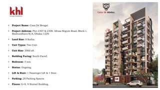 • Project Name: Casa De Bengal.
• Project Address: Plot-2307 & 2308, Afroza Begum Road, Block-l,
Bashundhara R/A, Dhaka-1229.
• Land Size: 8 Katha.
• Unit Types: Two Unit.
• Unit Size: 2060 sft.
• Building Facing: South Faced.
• Bedroom: 3 nos.
• Status: Ongoing.
• Lift & Stair: 1 Passenger Lift & 1 Stair.
• Parking: 20 Parking Spaces.
• Floors: G+8, 9 Storied Building.
 