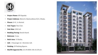 • Project Name: BTI Sparkle
• Project Address: Block-K, Bashundhara R/A, Dhaka.
• Floors: G+9, 1o Storied.
• Unit Types: Two Unit.
• Unit Size: 2042 sft.
• Building Facing: South Faced.
• Bedroom: 3 nos.
• Built Area: 10 Katha.
• Lift: 1 Passenger & 1 Stretcher Lift.
• Parking: 20 Parking Spaces.
• RAJUK Approval No: 25.39.0000.106.33.276.21.
 