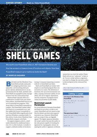 COVER STORY                       Bash vs. Vista PowerShell




Comparing Bash with the Windows Vista shell


SHELL GAMES


                                                                                                                                          es.war.einmal.., photocase.com
Microsoft’s new PowerShell relies on .NET framework libraries and

thus has access to a treasure trove of functions and objects. How does

PowerShell measure up to traditional shells like Bash?
                                                                                              means that you trust the author. Power-
BY MARCUS NASAREK                                                                             Shell will not run “unknown” scripts at
                                                                                              all. To run a script without a signature,
                                                                                              you need to change the execution policy



B
         oth Bash and the Windows Vista       Listing 1 compares outputting a counter         to RemoteSigned at the command line
         PowerShell include commands          with for in PowerShell and Bash.                like so:
         for navigating directories, man-        Bash and PowerShell are similar with
aging files, and launching other pro-         respect to case-based program flow con-          PS:> Set-ExecutionPolicy U
grams. System administration is an im-        trol with if or switch. The definition of        RemoteSigned
portant duty for the shell, and Bash and      functions, the use of environmental vari-
PowerShell are equipped to help manage        ables, scoping (restricted validity of vari-             Listing 1: Loops
systems from the command prompt.              ables), the use of regular expressions,
                                                                                               A for loop in the Windows Vista
   Whereas Bash typically relies on a         and the evaluation of program return
                                                                                               PowerShell:
combination of newer tools and classic        values are all similar in both shells.
                                                                                               PS:> for ($i=1;$i -le 3;$i++) {
Unix utilities, the PowerShell has its own
                                              Restricted Launch                                Write-Host $i }
set of command-line programs. Win-
dows refers to PowerShell commands as         Permission                                       1

cmdlets. The PowerShell cmdlet called         An initial difference between PowerShell         2
Get-Process is a counterpart to ps, and       and Bash occurs when a script is exe-            3
the cmdlet Get-Content corresponds to         cuted. PowerShell will not launch script         PS:>
less. PowerShell differs significantly from   files by default and thus only supports          The same loop in Bash:
previous Windows command shells. In           interactive use. However, PowerShell             bash[~]$ for ((i=1;i<=3;i++); do
this article, I look at how Windows Vista     will run scripts if they are digitally           echo $i; done
PowerShell compares with Bash.                signed. The digital signature identifies         1
   To support program control, a shell        the script’s author because the author is        2
needs elements for conditional execu-         the only person capable of creating the          3
tion. for or while evaluate a variable to     signature by cryptographic means. Ac-
                                                                                               bash[~]$
support a defined number of iterations.       cepting the author’s signature certificate




38        ISSUE 78 MAY 2007                      W W W. L I N U X - M A G A Z I N E . C O M
 