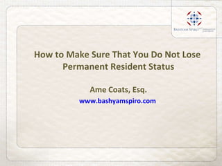 How to Make Sure That You Do Not Lose  Permanent Resident Status Ame Coats, Esq. www.bashyamspiro.com   