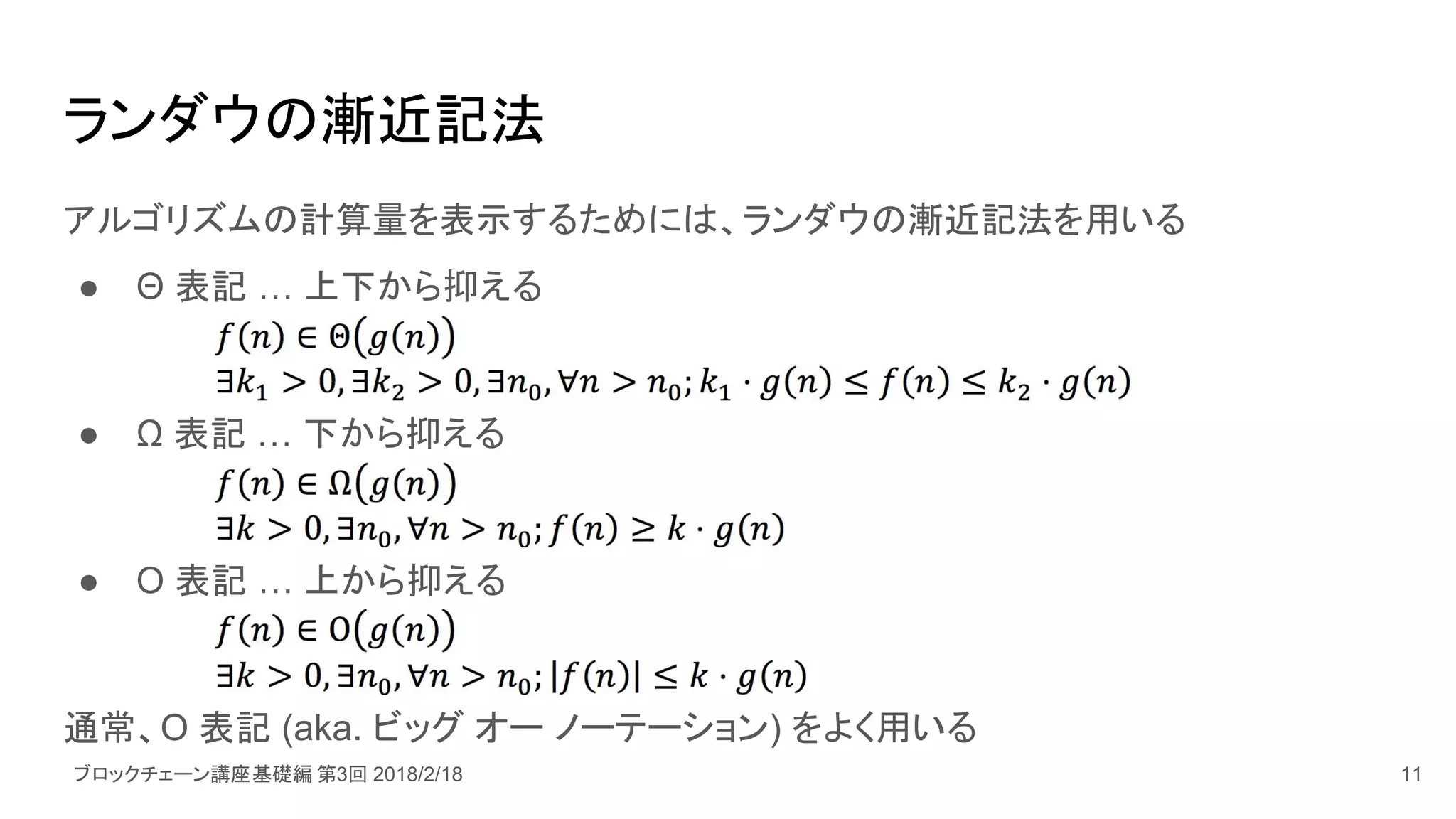 ブロックチェーン講座基礎編 第3回 2018/2/18
ランダウの漸近記法
アルゴリズムの計算量を表示するためには、ランダウの漸近記法を用いる
● Θ 表記 … 上下から抑える
● Ω 表記 … 下から抑える
● Ο 表記 … 上から抑える
通常、Ο 表記 (aka. ビッグ オー ノーテーション) をよく用いる
11
 