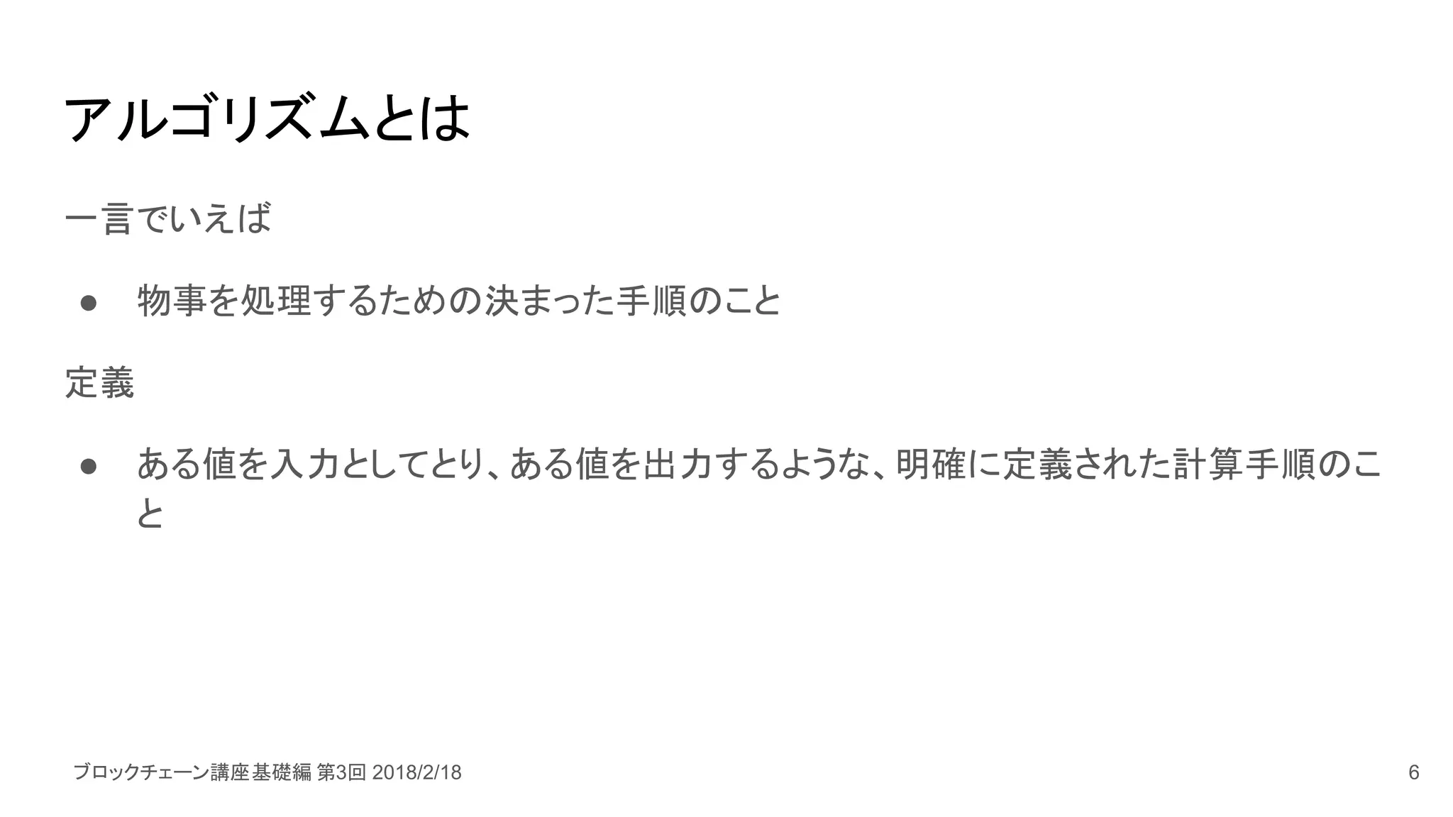 ブロックチェーン講座基礎編 第3回 2018/2/18
アルゴリズムとは
一言でいえば
● 物事を処理するための決まった手順のこと
定義
● ある値を入力としてとり、ある値を出力するような、明確に定義された計算手順のこ
と
6
 