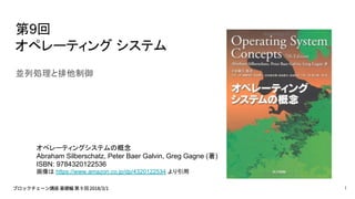 第9回
オペレーティング システム
並列処理と排他制御
オペレーティングシステムの概念
Abraham Silberschatz, Peter Baer Galvin, Greg Gagne (著)
ISBN: 9784320122536
画像は https://www.amazon.co.jp/dp/4320122534 より引用
1
 