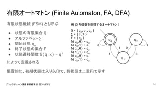有限オートマトン (Finite Automaton, FA, DFA)
有限状態機械 (FSM) とも呼ぶ
● 状態の有限集合 Q
● アルファベット ∑
● 開始状態 q0
● 終了状態の集合 F
● 状態遷移関数 δ(q,x) = q’
によって定義される
慣習的に、初期状態は入り矢印で、終状態は二重円で示す
例 (3 の倍数を受理するオートマトン )
Q = { q0
,q1
,q2
}
∑ = { 0,1 }
F = { q0
}
δ(q0
,0) = q0
δ(q0
,1) = q1
δ(q1
,0) = q2
δ(q1
,1) = q0
δ(q2
,0) = q1
δ(q2
,1) = q2
q2
q0
q1
1
01
01
0
14
 