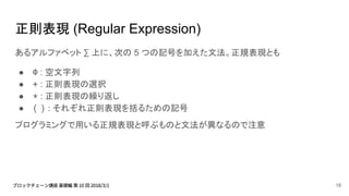 正則表現 (Regular Expression)
あるアルファベット ∑ 上に、次の 5 つの記号を加えた文法。正規表現とも
● Φ : 空文字列
● + : 正則表現の選択
● * : 正則表現の繰り返し
● ( ) : それぞれ正則表現を括るための記号
プログラミングで用いる正規表現と呼ぶものと文法が異なるので注意
18
 